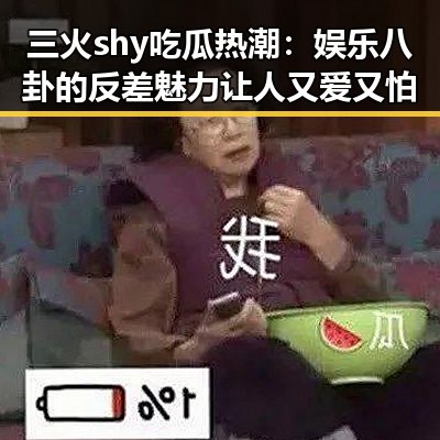 三火shy吃瓜热潮：娱乐八卦的反差魅力让人又爱又怕