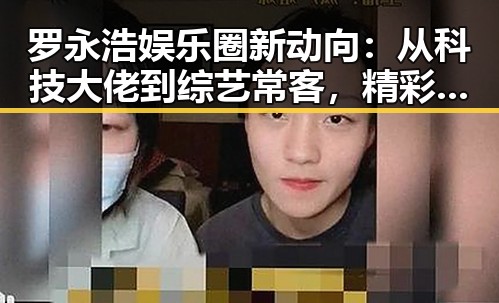 罗永浩娱乐圈新动向：从科技大佬到综艺常客，精彩不断