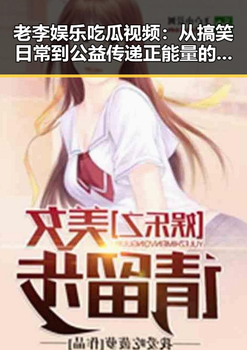 老李娱乐吃瓜视频：从搞笑日常到公益传递正能量的全景展现