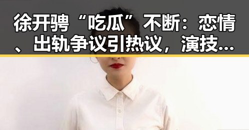 徐开骋“吃瓜”不断：恋情、出轨争议引热议，演技到底怎样？